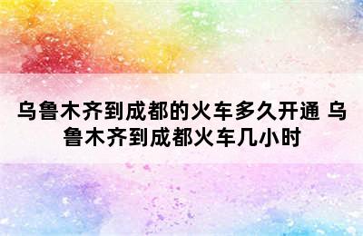 乌鲁木齐到成都的火车多久开通 乌鲁木齐到成都火车几小时